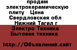 продам электрокерамическую плиту › Цена ­ 16 000 - Свердловская обл., Нижний Тагил г. Электро-Техника » Бытовая техника   